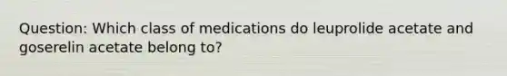 Question: Which class of medications do leuprolide acetate and goserelin acetate belong to?