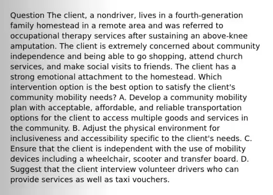 Question The client, a nondriver, lives in a fourth-generation family homestead in a remote area and was referred to occupational therapy services after sustaining an above-knee amputation. The client is extremely concerned about community independence and being able to go shopping, attend church services, and make social visits to friends. The client has a strong emotional attachment to the homestead. Which intervention option is the best option to satisfy the client's community mobility needs? A. Develop a community mobility plan with acceptable, affordable, and reliable transportation options for the client to access multiple goods and services in the community. B. Adjust the physical environment for inclusiveness and accessibility specific to the client's needs. C. Ensure that the client is independent with the use of mobility devices including a wheelchair, scooter and transfer board. D. Suggest that the client interview volunteer drivers who can provide services as well as taxi vouchers.