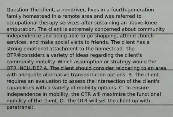 Question The client, a nondriver, lives in a fourth-generation family homestead in a remote area and was referred to occupational therapy services after sustaining an above-knee amputation. The client is extremely concerned about community independence and being able to go shopping, attend church services, and make social visits to friends. The client has a strong emotional attachment to the homestead. The OTR®considers a variety of ideas regarding the client's community mobility. Which assumption or strategy would the OTR INCLUDE? A. The client should consider relocating to an area with adequate alternative transportation options. B. The client requires an evaluation to assess the intersection of the client's capabilities with a variety of mobility options. C. To ensure independence in mobility, the OTR will maximize the functional mobility of the client. D. The OTR will set the client up with paratransit.