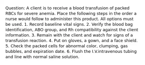 Question: A client is to receive a blood transfusion of packed RBCs for severe anemia. Place the following steps in the order a nurse would follow to administer this product. All options must be used. 1. Record baseline vital signs. 2. Verify the blood bag identification, ABO group, and Rh compatibility against the client information. 3. Remain with the client and watch for signs of a transfusion reaction. 4. Put on gloves, a gown, and a face shield. 5. Check the packed cells for abnormal color, clumping, gas bubbles, and expiration date. 6. Flush the I.V.intravenous tubing and line with normal saline solution.