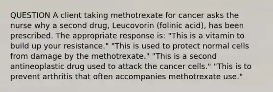 QUESTION A client taking methotrexate for cancer asks the nurse why a second drug, Leucovorin (folinic acid), has been prescribed. The appropriate response is: "This is a vitamin to build up your resistance." "This is used to protect normal cells from damage by the methotrexate." "This is a second antineoplastic drug used to attack the cancer cells." "This is to prevent arthritis that often accompanies methotrexate use."