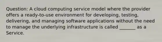 Question: A cloud computing service model where the provider offers a ready-to-use environment for developing, testing, delivering, and managing software applications without the need to manage the underlying infrastructure is called _______ as a Service.