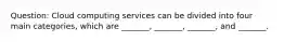 Question: Cloud computing services can be divided into four main categories, which are _______, _______, _______, and _______.