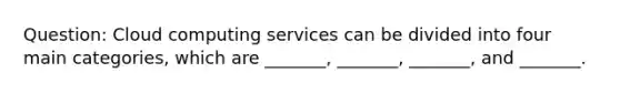 Question: Cloud computing services can be divided into four main categories, which are _______, _______, _______, and _______.