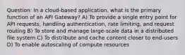 Question: In a cloud-based application, what is the primary function of an API Gateway? A) To provide a single entry point for API requests, handling authentication, rate limiting, and request routing B) To store and manage large-scale data in a distributed file system C) To distribute and cache content closer to end-users D) To enable autoscaling of compute resources