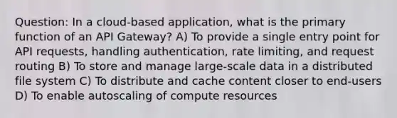 Question: In a cloud-based application, what is the primary function of an API Gateway? A) To provide a single entry point for API requests, handling authentication, rate limiting, and request routing B) To store and manage large-scale data in a distributed file system C) To distribute and cache content closer to end-users D) To enable autoscaling of compute resources