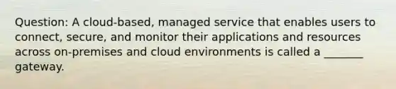 Question: A cloud-based, managed service that enables users to connect, secure, and monitor their applications and resources across on-premises and cloud environments is called a _______ gateway.