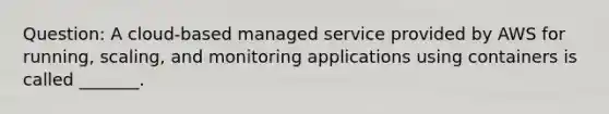 Question: A cloud-based managed service provided by AWS for running, scaling, and monitoring applications using containers is called _______.