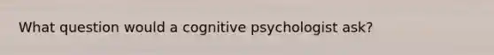 What question would a cognitive psychologist ask?