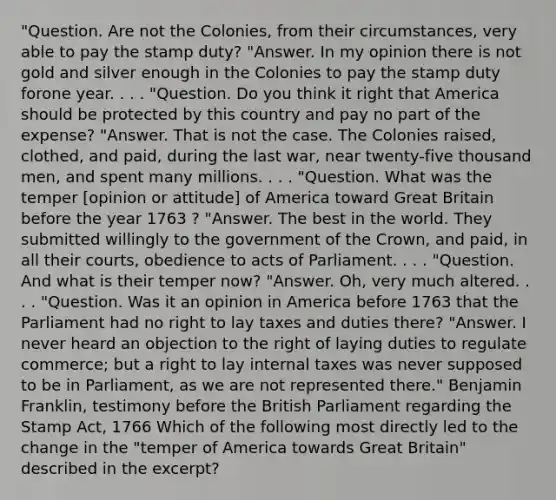 "Question. Are not the Colonies, from their circumstances, very able to pay the stamp duty? "Answer. In my opinion there is not gold and silver enough in the Colonies to pay the stamp duty forone year. . . . "Question. Do you think it right that America should be protected by this country and pay no part of the expense? "Answer. That is not the case. The Colonies raised, clothed, and paid, during the last war, near twenty-five thousand men, and spent many millions. . . . "Question. What was the temper [opinion or attitude] of America toward Great Britain before the year 1763 ? "Answer. The best in the world. They submitted willingly to the government of the Crown, and paid, in all their courts, obedience to acts of Parliament. . . . "Question. And what is their temper now? "Answer. Oh, very much altered. . . . "Question. Was it an opinion in America before 1763 that the Parliament had no right to lay taxes and duties there? "Answer. I never heard an objection to the right of laying duties to regulate commerce; but a right to lay internal taxes was never supposed to be in Parliament, as we are not represented there." Benjamin Franklin, testimony before the British Parliament regarding the Stamp Act, 1766 Which of the following most directly led to the change in the "temper of America towards Great Britain" described in the excerpt?