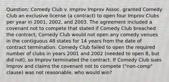 Question: Comedy Club v. Improv Improv Assoc. granted Comedy Club an exclusive license (a contract) to open four Improv Clubs per year in 2001, 2002, and 2003. The agreement included a covenant not to compete that stated if Comedy Club breached the contract, Comedy Club would not open any comedy venues in the contiguous 48 states for 14 years from the date of contract termination. Comedy Club failed to open the required number of clubs in years 2001 and 2002 (needed to open 8, but did not), so Improv terminated the contract. If Comedy Club sues Improv and claims the covenant not to compete ("non-comp" clause) was not reasonable, who would win?