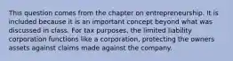 This question comes from the chapter on entrepreneurship. It is included because it is an important concept beyond what was discussed in class. For tax purposes, the limited liability corporation functions like a corporation, protecting the owners assets against claims made against the company.