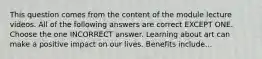 This question comes from the content of the module lecture videos. All of the following answers are correct EXCEPT ONE. Choose the one INCORRECT answer. Learning about art can make a positive impact on our lives. Benefits include...