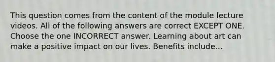 This question comes from the content of the module lecture videos. All of the following answers are correct EXCEPT ONE. Choose the one INCORRECT answer. Learning about art can make a positive impact on our lives. Benefits include...