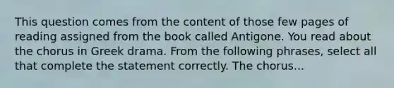 This question comes from the content of those few pages of reading assigned from the book called Antigone. You read about the chorus in Greek drama. From the following phrases, select all that complete the statement correctly. The chorus...