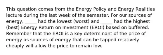 This question comes from the Energy Policy and Energy Realities lecture during the last week of the semester. For our sources of energy, _____ had the lowest (worst) and _____ had the highest (best) Energy Return on Investment (EROI) based on buffered. Remember that the EROI is a key determinant of the price of energy as sources of energy that can be tapped relatively cheaply will allow the price to remain low.