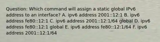 Question: Which command will assign a static global IPv6 address to an interface? A. ipv6 address 2001::12:1 B. ipv6 address fe80::12:1 C. ipv6 address 2001::12:1/64 global D. ipv6 address fe80::12:1 global E. ipv6 address fe80::12:1/64 F. ipv6 address 2001::12:1/64