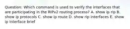 Question: Which command is used to verify the interfaces that are participating in the RIPv2 routing process? A. show ip rip B. show ip protocols C. show ip route D. show rip interfaces E. show ip interface brief