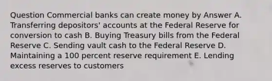 Question Commercial banks can create money by Answer A. Transferring depositors' accounts at the Federal Reserve for conversion to cash B. Buying Treasury bills from the Federal Reserve C. Sending vault cash to the Federal Reserve D. Maintaining a 100 percent reserve requirement E. Lending excess reserves to customers