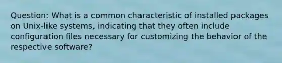 Question: What is a common characteristic of installed packages on Unix-like systems, indicating that they often include configuration files necessary for customizing the behavior of the respective software?