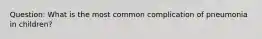 Question: What is the most common complication of pneumonia in children?