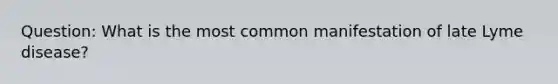 Question: What is the most common manifestation of late Lyme disease?