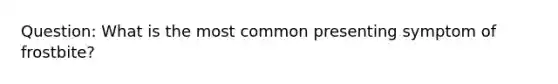 Question: What is the most common presenting symptom of frostbite?