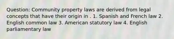 Question: Community property laws are derived from legal concepts that have their origin in . 1. Spanish and French law 2. English common law 3. American statutory law 4. English parliamentary law