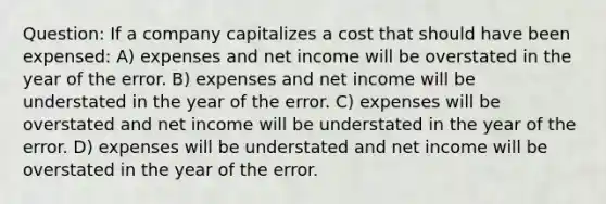 Question: If a company capitalizes a cost that should have been expensed: A) expenses and net income will be overstated in the year of the error. B) expenses and net income will be understated in the year of the error. C) expenses will be overstated and net income will be understated in the year of the error. D) expenses will be understated and net income will be overstated in the year of the error.