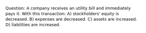 Question: A company receives an utility bill and immediately pays it. With this transaction: A) stockholders' equity is decreased. B) expenses are decreased. C) assets are increased. D) liabilities are increased.