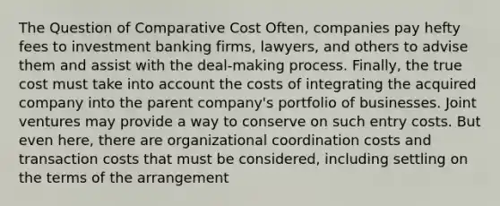 The Question of Comparative Cost Often, companies pay hefty fees to investment banking firms, lawyers, and others to advise them and assist with the deal-making process. Finally, the true cost must take into account the costs of integrating the acquired company into the parent company's portfolio of businesses. Joint ventures may provide a way to conserve on such entry costs. But even here, there are organizational coordination costs and transaction costs that must be considered, including settling on the terms of the arrangement