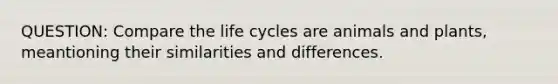 QUESTION: Compare the life cycles are animals and plants, meantioning their similarities and differences.