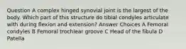 Question A complex hinged synovial joint is the largest of the body. Which part of this structure do tibial condyles articulate with during flexion and extension? Answer Choices A Femoral condyles B Femoral trochlear groove C Head of the fibula D Patella