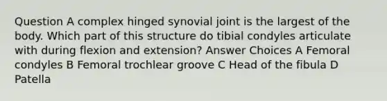 Question A complex hinged synovial joint is the largest of the body. Which part of this structure do tibial condyles articulate with during flexion and extension? Answer Choices A Femoral condyles B Femoral trochlear groove C Head of the fibula D Patella