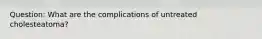 Question: What are the complications of untreated cholesteatoma?