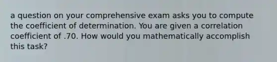 a question on your comprehensive exam asks you to compute the coefficient of determination. You are given a correlation coefficient of .70. How would you mathematically accomplish this task?