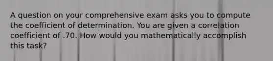 A question on your comprehensive exam asks you to compute the coefficient of determination. You are given a correlation coefficient of .70. How would you mathematically accomplish this task?