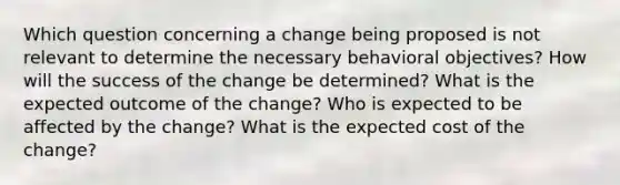 Which question concerning a change being proposed is not relevant to determine the necessary behavioral objectives? How will the success of the change be determined? What is the expected outcome of the change? Who is expected to be affected by the change? What is the expected cost of the change?