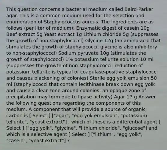 This question concerns a bacterial medium called Baird-Parker agar. This is a common medium used for the selection and enumeration of Staphylococcus aureus. The ingredients are as follows (per liter of medium): Enzymatic digest of casein 10g Beef extract 5g Yeast extract 1g Lithium chloride 5g (suppresses the growth of non-staphylococci) Glycine 12g (an amino acid that stimulates the growth of staphylococci, glycine is also inhibitory to non-staphylococci) Sodium pyruvate 10g (stimulates the growth of staphylococci) 1% potassium tellurite solution 10 ml (suppresses the growth of non-staphylococci; reduction of potassium tellurite is typical of coagulase-positive staphylococci and causes blackening of colonies) Sterile egg yolk emulsion 50 ml (staphylococci that contain lecithinase break down egg yolk and cause a clear zone around colonies; an opaque zone of precipitation may form due to lipase activity) Agar 17 g Answer the following questions regarding the components of this medium. A component that will provide a source of organic carbon is [ Select ] ["agar", "egg yok emulsion", "potassium tellurite", "yeast extract"] , which of these is a differential agent [ Select ] ["egg yolk", "glycine", "lithium chloride", "glucose"] and which is a selective agent [ Select ] ["lithium", "egg yolk", "casein", "yeast extract"] ?