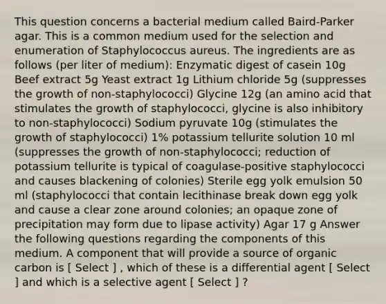 This question concerns a bacterial medium called Baird-Parker agar. This is a common medium used for the selection and enumeration of Staphylococcus aureus. The ingredients are as follows (per liter of medium): Enzymatic digest of casein 10g Beef extract 5g Yeast extract 1g Lithium chloride 5g (suppresses the growth of non-staphylococci) Glycine 12g (an amino acid that stimulates the growth of staphylococci, glycine is also inhibitory to non-staphylococci) Sodium pyruvate 10g (stimulates the growth of staphylococci) 1% potassium tellurite solution 10 ml (suppresses the growth of non-staphylococci; reduction of potassium tellurite is typical of coagulase-positive staphylococci and causes blackening of colonies) Sterile egg yolk emulsion 50 ml (staphylococci that contain lecithinase break down egg yolk and cause a clear zone around colonies; an opaque zone of precipitation may form due to lipase activity) Agar 17 g Answer the following questions regarding the components of this medium. A component that will provide a source of organic carbon is [ Select ] , which of these is a differential agent [ Select ] and which is a selective agent [ Select ] ?