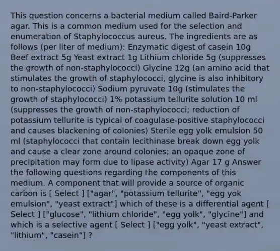 This question concerns a bacterial medium called Baird-Parker agar. This is a common medium used for the selection and enumeration of Staphylococcus aureus. The ingredients are as follows (per liter of medium): Enzymatic digest of casein 10g Beef extract 5g Yeast extract 1g Lithium chloride 5g (suppresses the growth of non-staphylococci) Glycine 12g (an amino acid that stimulates the growth of staphylococci, glycine is also inhibitory to non-staphylococci) Sodium pyruvate 10g (stimulates the growth of staphylococci) 1% potassium tellurite solution 10 ml (suppresses the growth of non-staphylococci; reduction of potassium tellurite is typical of coagulase-positive staphylococci and causes blackening of colonies) Sterile egg yolk emulsion 50 ml (staphylococci that contain lecithinase break down egg yolk and cause a clear zone around colonies; an opaque zone of precipitation may form due to lipase activity) Agar 17 g Answer the following questions regarding the components of this medium. A component that will provide a source of organic carbon is [ Select ] ["agar", "potassium tellurite", "egg yok emulsion", "yeast extract"] which of these is a differential agent [ Select ] ["glucose", "lithium chloride", "egg yolk", "glycine"] and which is a selective agent [ Select ] ["egg yolk", "yeast extract", "lithium", "casein"] ?