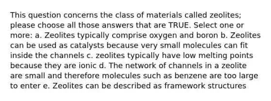 This question concerns the class of materials called zeolites; please choose all those answers that are TRUE. Select one or more: a. Zeolites typically comprise oxygen and boron b. Zeolites can be used as catalysts because very small molecules can fit inside the channels c. zeolites typically have low melting points because they are ionic d. The network of channels in a zeolite are small and therefore molecules such as benzene are too large to enter e. Zeolites can be described as framework structures