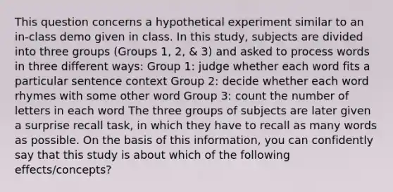 This question concerns a hypothetical experiment similar to an in-class demo given in class. In this study, subjects are divided into three groups (Groups 1, 2, & 3) and asked to process words in three different ways: Group 1: judge whether each word fits a particular sentence context Group 2: decide whether each word rhymes with some other word Group 3: count the number of letters in each word The three groups of subjects are later given a surprise recall task, in which they have to recall as many words as possible. On the basis of this information, you can confidently say that this study is about which of the following effects/concepts?