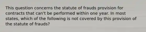 This question concerns the statute of frauds provision for contracts that can't be performed within one year. In most states, which of the following is not covered by this provision of the statute of frauds?