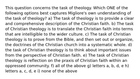 This question concerns the task of theology. Which ONE of the following options best captures Migliore's own understanding of the task of theology? a) The task of theology is to provide a clear and comprehensive description of the Christian faith. b) The task of Christian theology is to translate the Christian faith into terms that are intelligible to the wider culture. c) The task of Christian theology is to prove from the Bible, and then set out or organize, the doctrines of the Christian church into a systematic whole. d) the task of Christian theology is to think about important issues from the perspective of Christian faith. e) The task of Christian theology is reflection on the praxis of Christian faith within an oppressed community. f) all of the above g) letters a, b, d, e h) letters a, c, d, e i) none of the above