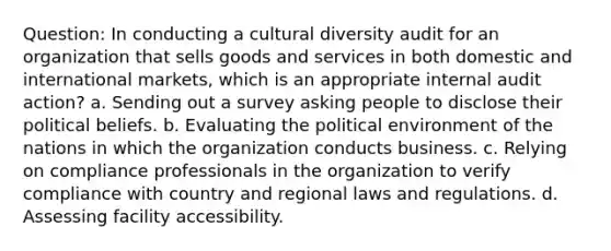 Question: In conducting a cultural diversity audit for an organization that sells goods and services in both domestic and international markets, which is an appropriate internal audit action? a. Sending out a survey asking people to disclose their political beliefs. b. Evaluating the political environment of the nations in which the organization conducts business. c. Relying on compliance professionals in the organization to verify compliance with country and regional laws and regulations. d. Assessing facility accessibility.