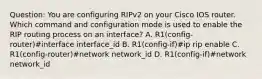 Question: You are configuring RIPv2 on your Cisco IOS router. Which command and configuration mode is used to enable the RIP routing process on an interface? A. R1(config-router)#interface interface_id B. R1(config-if)#ip rip enable C. R1(config-router)#network network_id D. R1(config-if)#network network_id