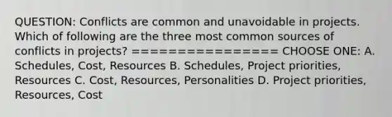 QUESTION: Conflicts are common and unavoidable in projects. Which of following are the three most common sources of conflicts in projects? ================ CHOOSE ONE: A. Schedules, Cost, Resources B. Schedules, Project priorities, Resources C. Cost, Resources, Personalities D. Project priorities, Resources, Cost