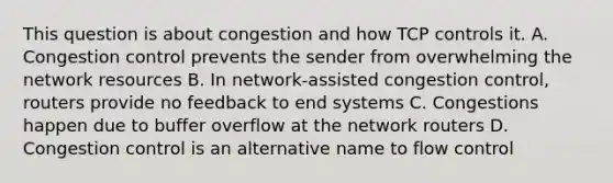 This question is about congestion and how TCP controls it. A. Congestion control prevents the sender from overwhelming the network resources B. In network-assisted congestion control, routers provide no feedback to end systems C. Congestions happen due to buffer overflow at the network routers D. Congestion control is an alternative name to flow control