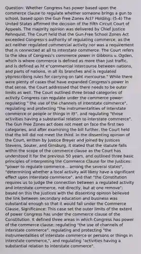 Question: Whether Congress has power based upon the commerce clause to regulate whether someone brings a gun to school, based upon the Gun Free Zones Act? Holding: (5-4) The United States affirmed the decision of the Fifth Circuit Court of Appeals. The majority opinion was delivered by Chief Justice Rehnquist. The Court held that the Gun-Free School Zones Act exceeded Congress's authority of regulating commerce, as the act neither regulated commercial activity nor was a requirement that is connected at all to interstate commerce. The Court refers to the idea of Congress's commerce power in Gibbons v. Ogden, which is where commerce is defined as more than just traffic, and is defined as ht e"commercial intercourse between nations, and parts of nations, in all its branches and is regulated ybprescribing rules for carrying on taht inercourse." While there were plenty of cases that have expanded Congress's power in that sense, the Court addressed that there needs to be outer limits as well. The Court outlined three broad categories of activity Congress can regulate under the commerce power: regulating " the use of the channels of interstate commerce", regulating and protecting "the instrumentalities of interstate commerce or people or things in itt", and regulating "those activities having a substantial relation to interstate commerce". The Gun Free Zones act does not meet on face the first two categories, and after examining the bill further, the Court held that the bill did not meet the third. In the dissenting opinion of the Court, written by Justice Breyer and joined by Justices Stevens, Souter, and Ginsburg, it stated that the statute falls within the scope of the commerce clause as the Court has understood it for the previous 50 years, and outlined three basic principles of interpreting the Commerce Clause for the Justices: "power to regulate commerce... among the several states", "determining whether a local activity will likely have a significant effect upon interstate commerce", and that "the Constitution requires us to judge the connection between a regulated activity and interstate commerce, not directly, but at one remove"; based on this the Justices with the dissenting opinion believed the link between secondary education and business was substantial enough so that it would fall under the Commerce Clause. Significance: This case set the outer limits of the extent of power Congress has under the commerce clause of the Constitution. It defined three areas in which Congress has power of the commerce clause: regulating "the use of channels of interstate commerce", regulating and protecting "the instrumentalities of interstate commerce or persons or things in interstate commerce,", and regulating "activities having a substantial relation to interstate commerce".